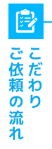 こだわり/ご依頼の流れ